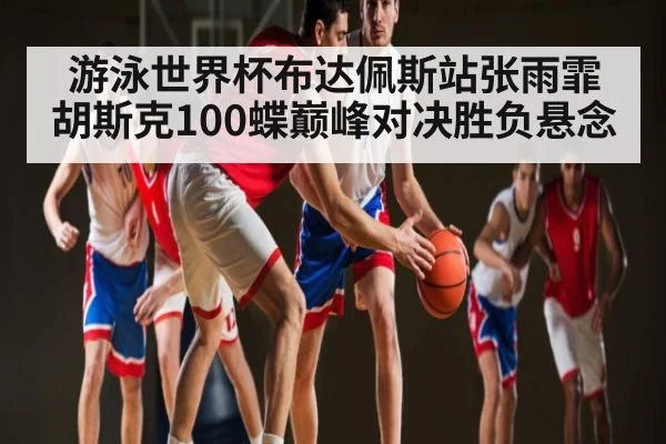 游泳世界杯布达佩斯站张雨霏胡斯克100蝶巅峰对决胜负悬念